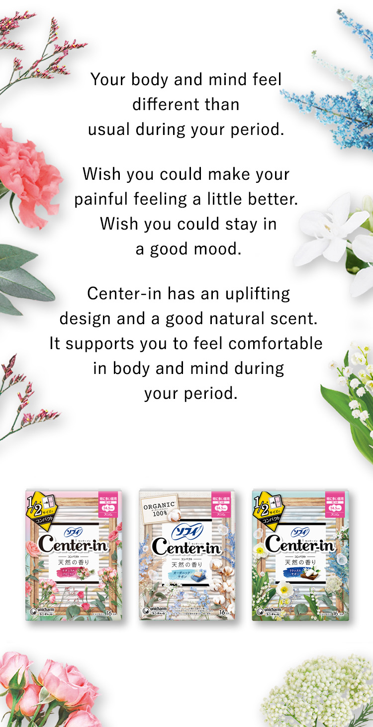 Your body and mind feel different than usual during your period. Wish you could make your painful feeling a little better. Wish you could stay in a good mood. Center-in has an uplifting design and a good natural scent. It supports you to feel comfortable in body and mind during your period.