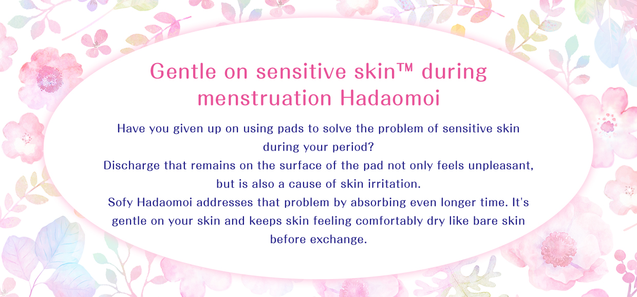 Gentle on sensitive skin™ during menstruation Hadaomoi Have you given up on using pads to solve the problem of sensitive skin during your period? Discharge that remains on the surface of the pad not only feels unpleasant, but is also a cause of skin irritation. Sofy Hadaomoi addresses that problem by absorbing even longer time. It's gentle on your skin and keeps skin feeling comfortably dry like bare skin before exchange.