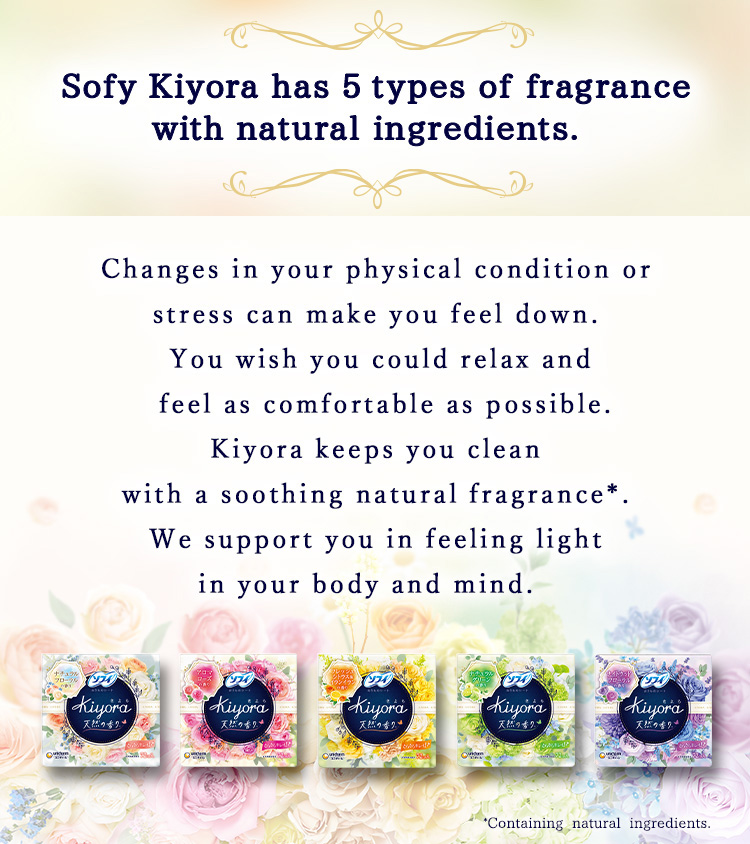 Sofy Kiyora has 5 types of fragrance with natural ingredients. Changes in your physical condition or stress can make you feel down. You wish you could relax and feel as comfortable as possible. Kiyora keeps you clean with a soothing natural fragrance*. We support you in feeling light in your body and mind.