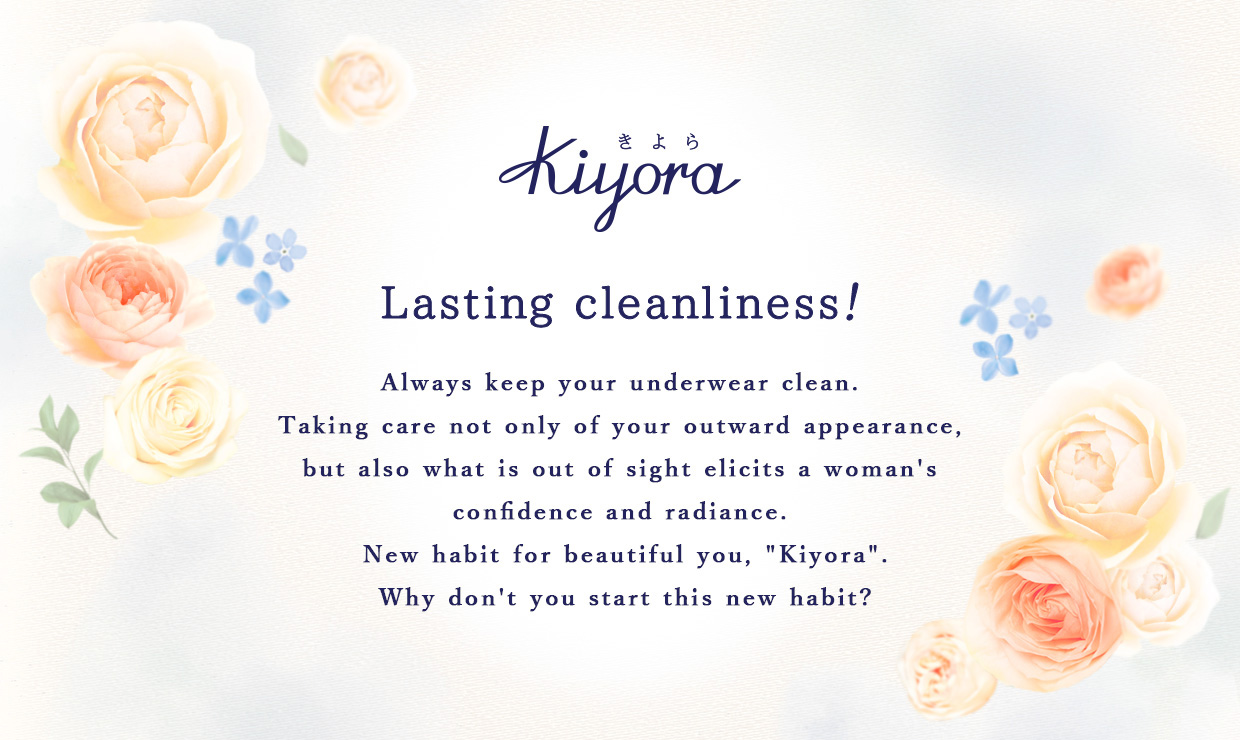 Lasting cleanliness！ Always keep your underwear clean. Taking care not only of your outward appearance, but also what is out of sight elicits a woman's confidence and radiance. New habit for beautiful you, "Kiyora". Why don't you start this new habit?