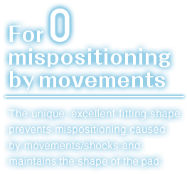 For zero mispositioning by movements.The unique, excellent fitting shape prevents mispositioning caused by movements/shocks and maintains the shape of the pad.