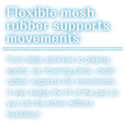 Flexible mesh rubber supports movements.From daily activities to playing sports, by covering joints, mesh rubber supports the movements.It also keeps the fit of the pad so you can be active without hesitation.