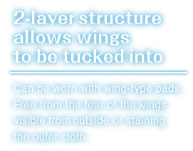 Can be worn with wing-type pads.Free from the fear of the wings visible from outside or staining the outer cloth.