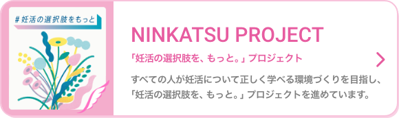 NINKATSU PROJECT 「妊活の選択肢を、もっと。」プロジェクト すべての人が妊活について正しく学べる環境づくりを目指し、「妊活の選択肢を、もっと。」プロジェクトを進めています。