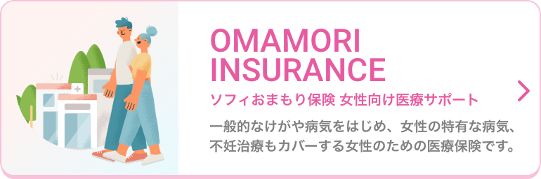 OMAMORI INSURANCE ソフィおまもり保険 女性向け医療サポート 一般的なけがや病気をはじめ、女性の特有な病気、不妊治療もカバーする女性のための医療保険です。