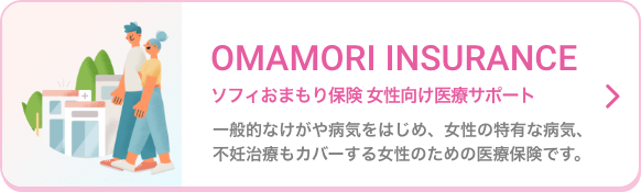 OMAMORI INSURANCE ソフィおまもり保険 女性向け医療サポート 一般的なけがや病気をはじめ、女性の特有な病気、不妊治療もカバーする女性のための医療保険です。