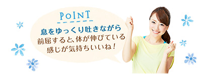 POINT 息をゆっくり吐きながら前屈すると、体が伸びている感じが気持ちいいね！