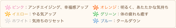 ●ピンク：アンチエイジング、幸福感アップ●オレンジ：明るく、あたたかな気持ち●イエロー：やる気アップ●グリーン：体の疲れも癒す●ホワイト：気持ちのリセット●ブルー：クールダウン