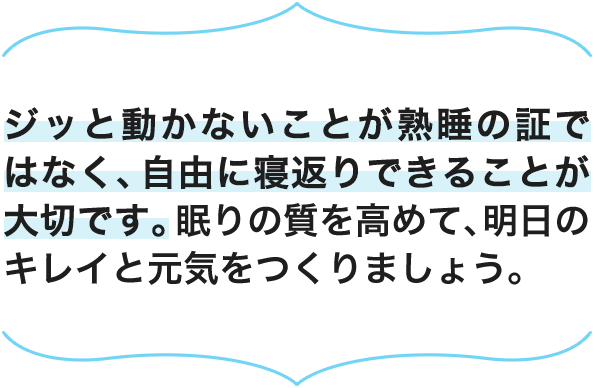 ジッと動かないことが熟睡の証ではなく、自由に寝返りできることが大切です。眠りの質を高めて、明日のキレイと元気をつくりましょう。