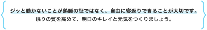 ジッと動かないことが熟睡の証ではなく、自由に寝返りできることが大切です。眠りの質を高めて、明日のキレイと元気をつくりましょう。
