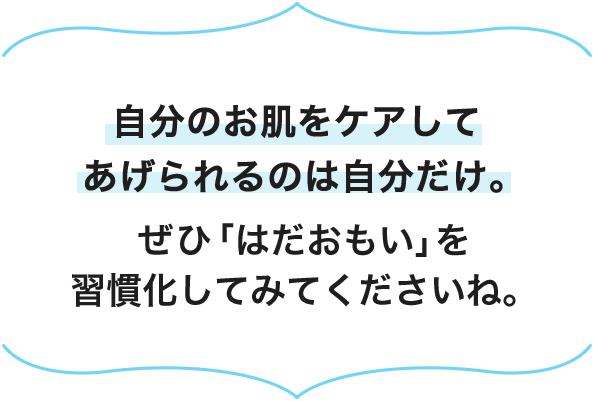 自分のお肌をケアしてあげられるのは自分だけ。ぜひ「はだおもい」を習慣化してみてくださいね。