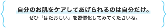 自分のお肌をケアしてあげられるのは自分だけ。ぜひ「はだおもい」を習慣化してみてくださいね。