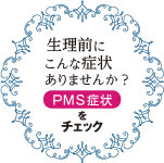 生理前にこんな症状ありませんか？ PMS症状をチェック