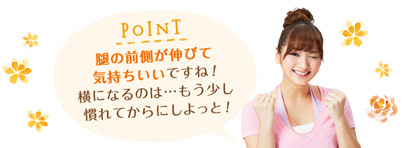 POINT 腿の前側が伸びて気持ちいいですね！横になるのは…もう少し慣れてからにしよっと！