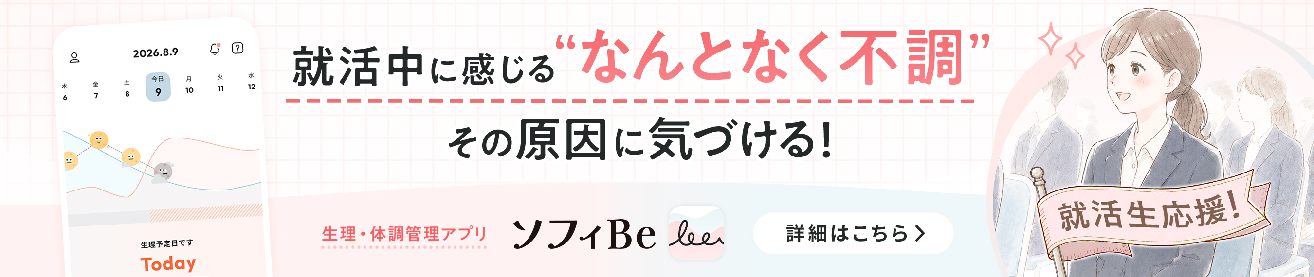 就活中に感じる&ldquo;なんとなく不調&rdquo; その原因に気づける! 生理・体調管理アプリ ソフィBe 詳細はこちら>