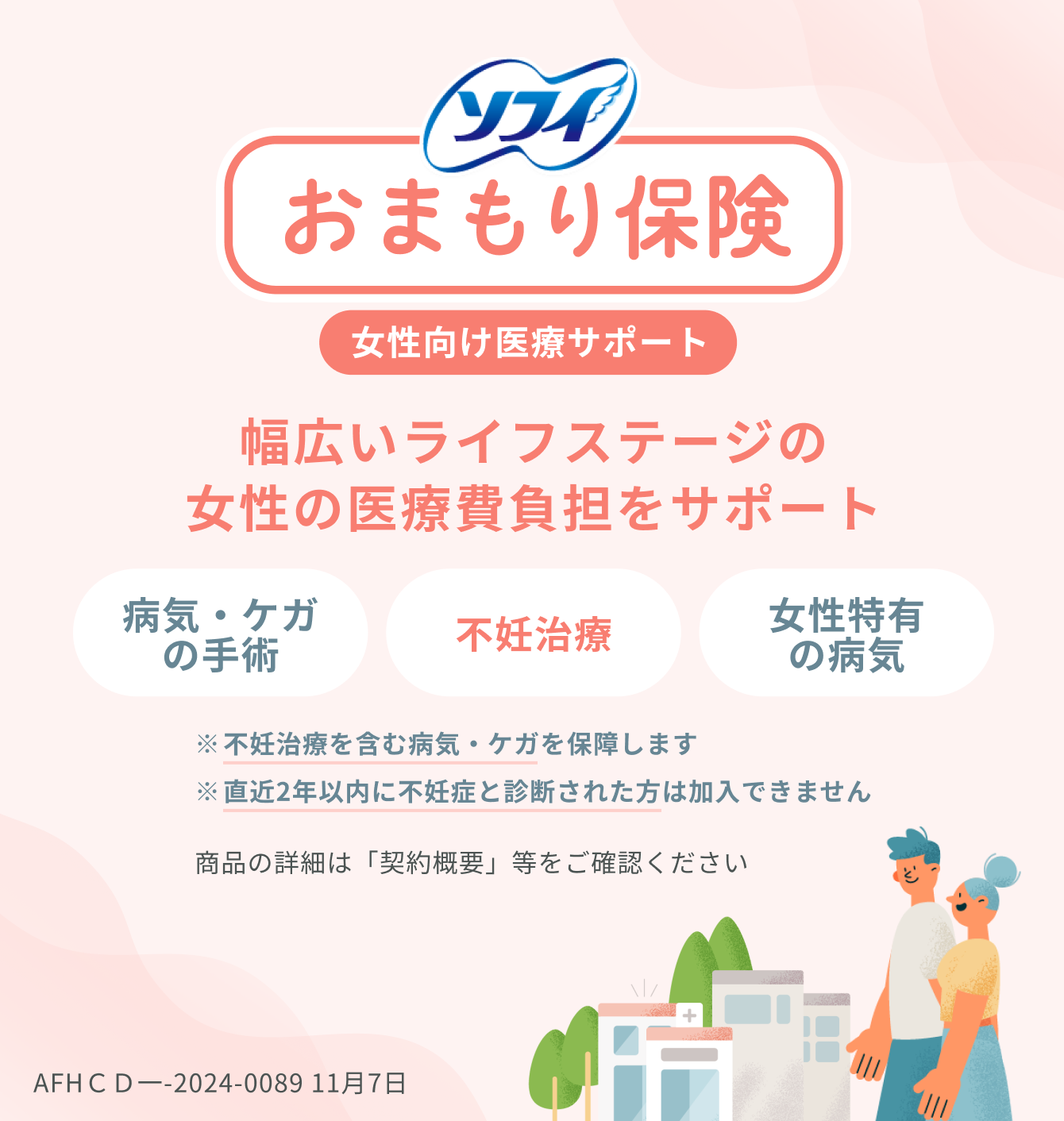 ソフィ おまもり保険 女性向け医療サポート 幅広いライフステージの女性の医療費負担をサポート 病気・ケガの手術 不妊治療 女性特有の病気 ※不妊治療を含む病気・ケガを保障します ※直近2年以内に不妊症と診断された方は加入できません 商品の詳細は「契約概要」等をご確認ください AFHＣＤ一-2024-0089 11月7日