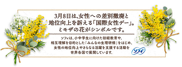 3月8日は、女性への差別撤廃と地位向上を訴える「国際女性デー」。ミモザの花がシンボルです。ソフィは、小中学生に向けた初経教育や、相互理解を目的とした「みんなの生理研修」をはじめ、女性の地位向上やさらなる活躍を支援する活動を世界各国で展開しています。