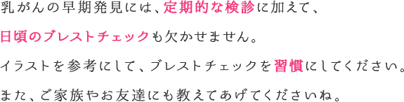 乳がんの早期発見には、定期的な検診に加えて、日頃のセルフチェックも欠かせません。イラストを参考にして、セルフチェックを習慣にしてください。また、ご家族やお友達にも教えてあげてくださいね。