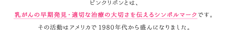 ピンクリボンとは、乳がんの早期発見・早期診断・早期治療の大切さを伝えるシンボルマークです。その活動はアメリカで1980年代から盛んになりました。