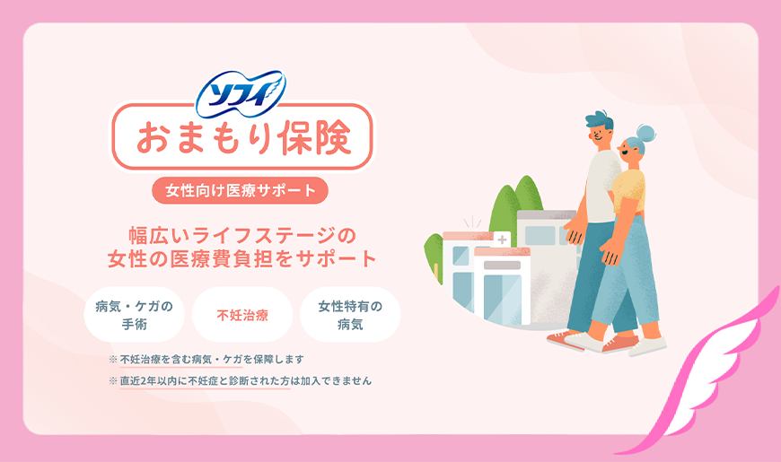 ソフィ おまもり保険 女性向け医療サポート 幅広いライフステージの女性の医療費負担をサポート 病気・ケガの手術 不妊治療 女性特有の病気 ※不妊治療を含む病気・ケガを保障します ※直近2年以内に不妊症と診断された方は加入できません