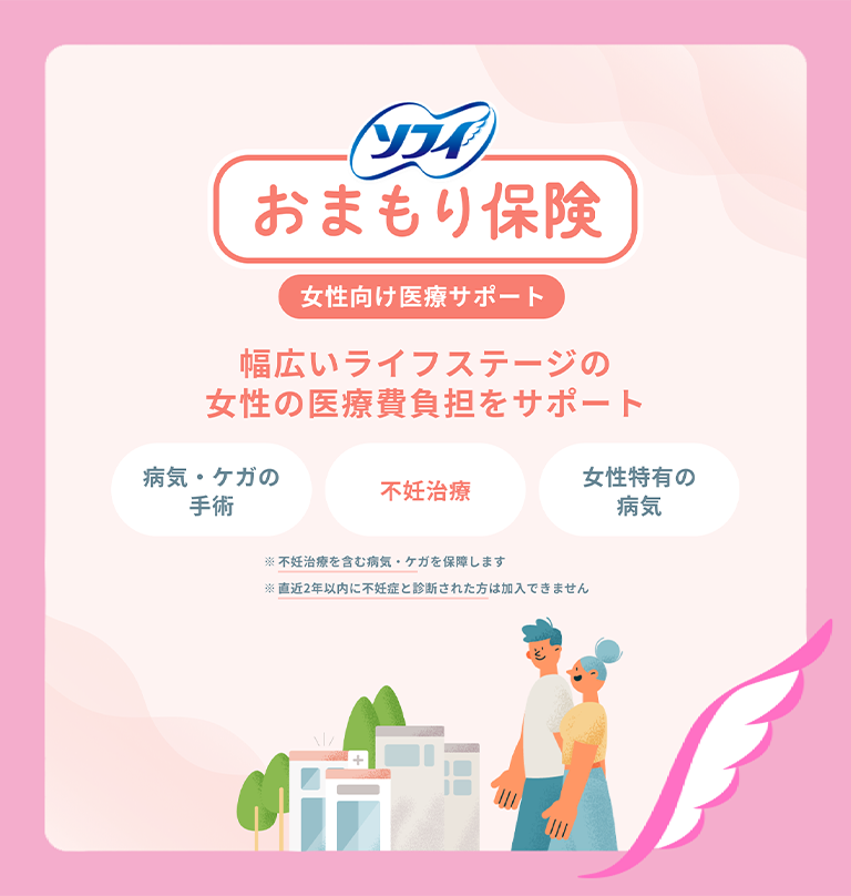 ソフィ おまもり保険 女性向け医療サポート 幅広いライフステージの女性の医療費負担をサポート 病気・ケガの手術 不妊治療 女性特有の病気 ※不妊治療を含む病気・ケガを保障します ※直近2年以内に不妊症と診断された方は加入できません
