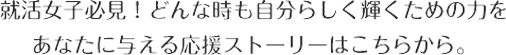 就活女子必見！　どんな時も自分らしく輝くための力をあなたに与える応援ストーリーはこちらから。