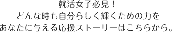 就活女子必見！　どんな時も自分らしく輝くための力をあなたに与える応援ストーリーはこちらから。