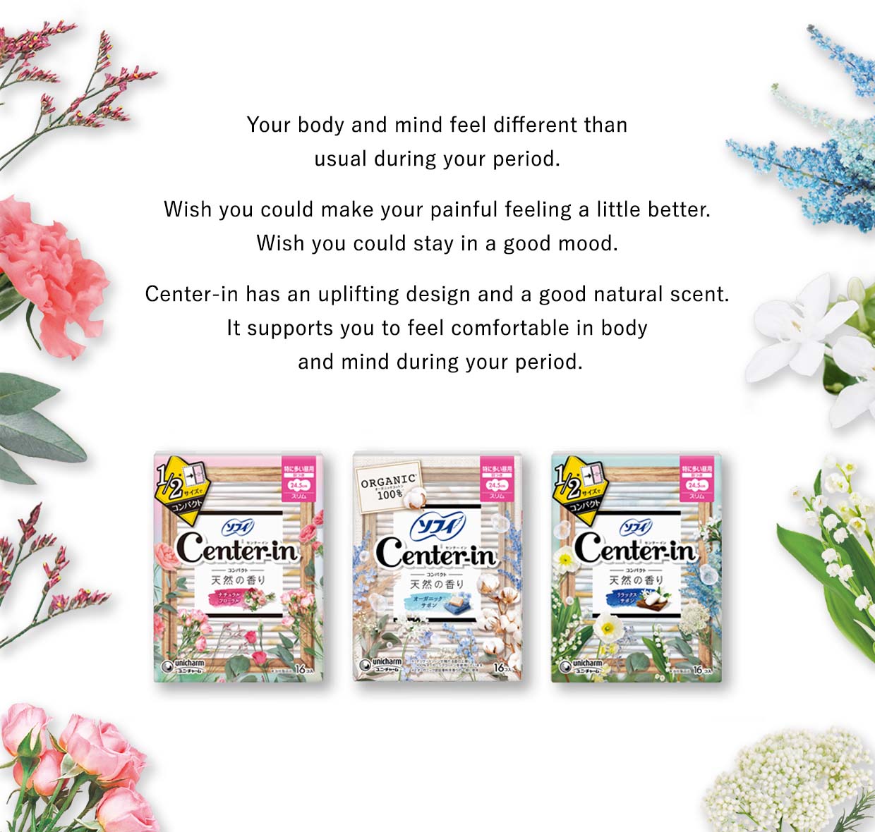 Your body and mind feel different than usual during your period. Wish you could make your painful feeling a little better. Wish you could stay in a good mood. Center-in has an uplifting design and a good natural scent. It supports you to feel comfortable in body and mind during your period.