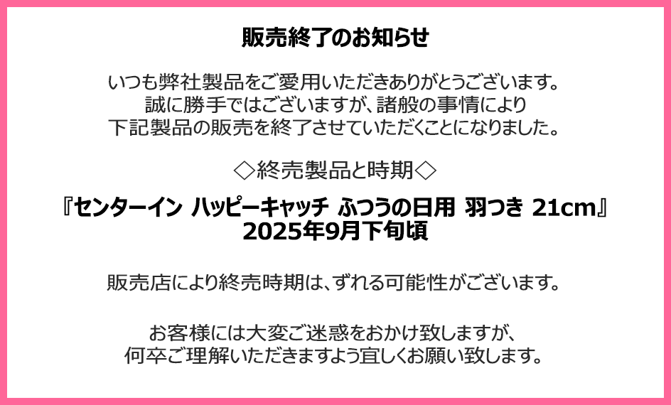 販売終了のお知らせ　いつも弊社製品をご愛用いただきありがとうございます。誠に勝手ではございますが、諸般の事情により下記製品の販売を終了させていただくことになりました。終売製品と時期『センターイン ハッピーキャッチ ふつうの日用 羽つき 21cm』2025年9月下旬頃　販売店により終売時期は、ずれる可能性がございます。お客様には大変ご迷惑をおかけ致しますが、何卒ご理解いただきますよう宜しくお願い致します。