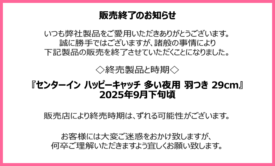 販売終了のお知らせ　いつも弊社製品をご愛用いただきありがとうございます。誠に勝手ではございますが、諸般の事情により下記製品の販売を終了させていただくことになりました。終売製品と時期『センターイン ハッピーキャッチ 多い夜用 羽つき 29cm』2025年9月下旬頃　販売店により終売時期は、ずれる可能性がございます。お客様には大変ご迷惑をおかけ致しますが、何卒ご理解いただきますよう宜しくお願い致します。
