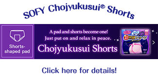  SOFY Chojyukusui® Shorts Shorts-shaped pad A pad and shorts become one! Just put on and relax in peace. Chojyukusui Shorts Click here for details!