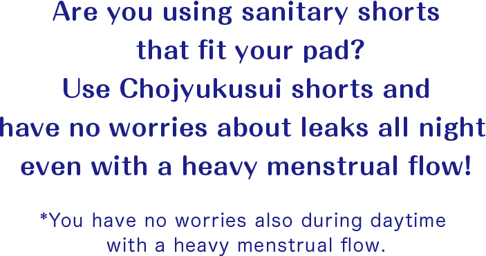 Are you using sanitary shorts that fit your pad? Use Chojyukusui shorts and have no worries about leaks all night even with a heavy menstrual flow! *You have no worries also during daytime with a heavy menstrual flow.