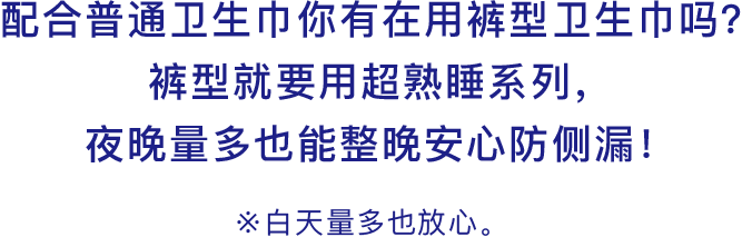 配合普通卫生巾你有在用裤型卫生巾吗？裤型就要用超熟睡系列，夜晚量多也能整晚安心防侧漏！※白天量多也放心。