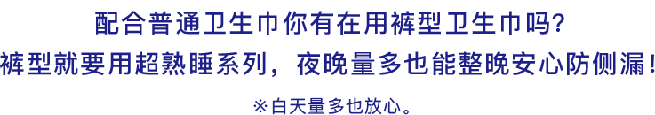 配合普通卫生巾你有在用裤型卫生巾吗？裤型就要用超熟睡系列，夜晚量多也能整晚安心防侧漏！※白天量多也放心。