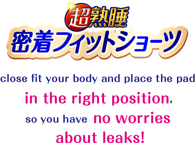 Chojyukusui Close-fitting Shorts close fit your body and place the pad in the right position, so you have no worries about leaks!