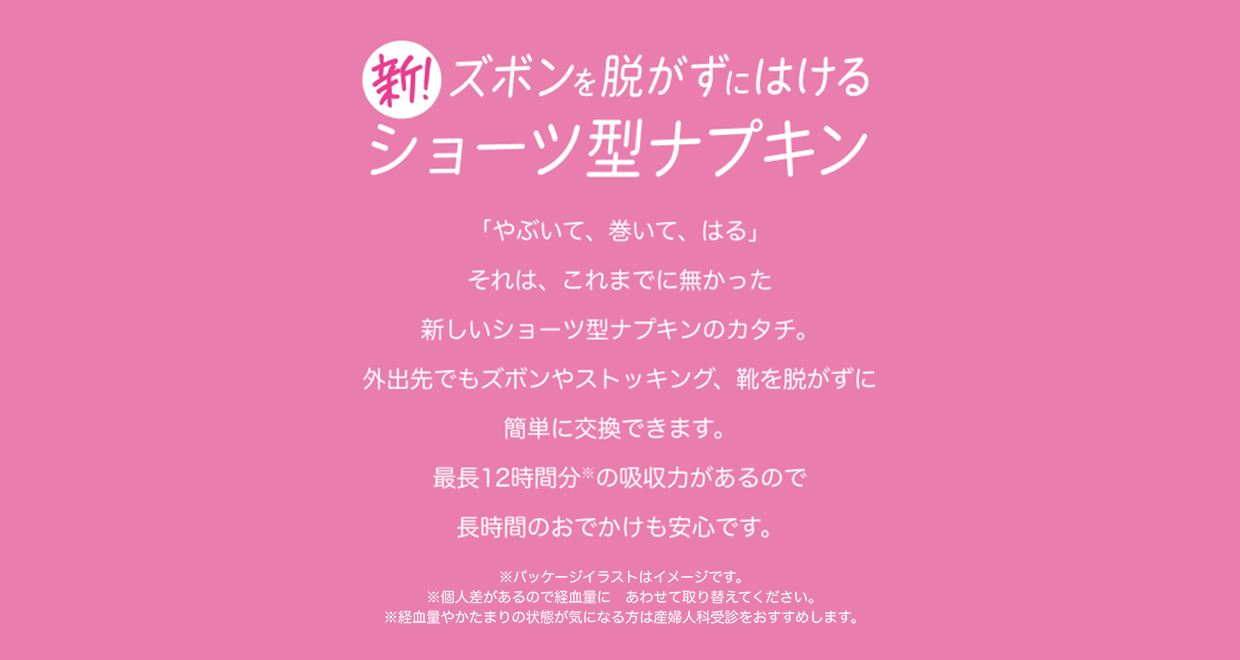 新！ズボンを脱がずにはけるショーツ型ナプキン 「やぶいて、巻いて、はる」 それは、これまでに無かった新しいショーツ型ナプキンのカタチ。 外出先でもズボンやストッキング、靴を脱がずに簡単に交換できます。 最長12時間分※の吸収力があるので長時間のおでかけも安心です。 ※パッケージイラストはイメージです。 ※個人差があるので経血量にあわせて取り替えてください。 ※経血量やかたまりの状態が気になる方は産婦人科受診をおすすめします。