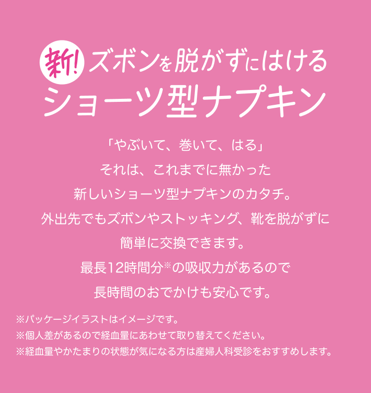 新！ズボンを脱がずにはけるショーツ型ナプキン 「やぶいて、巻いて、はる」 それは、これまでに無かった新しいショーツ型ナプキンのカタチ。 外出先でもズボンやストッキング、靴を脱がずに簡単に交換できます。 最長12時間分※の吸収力があるので長時間のおでかけも安心です。 ※パッケージイラストはイメージです。 ※個人差があるので経血量にあわせて取り替えてください。 ※経血量やかたまりの状態が気になる方は産婦人科受診をおすすめします。