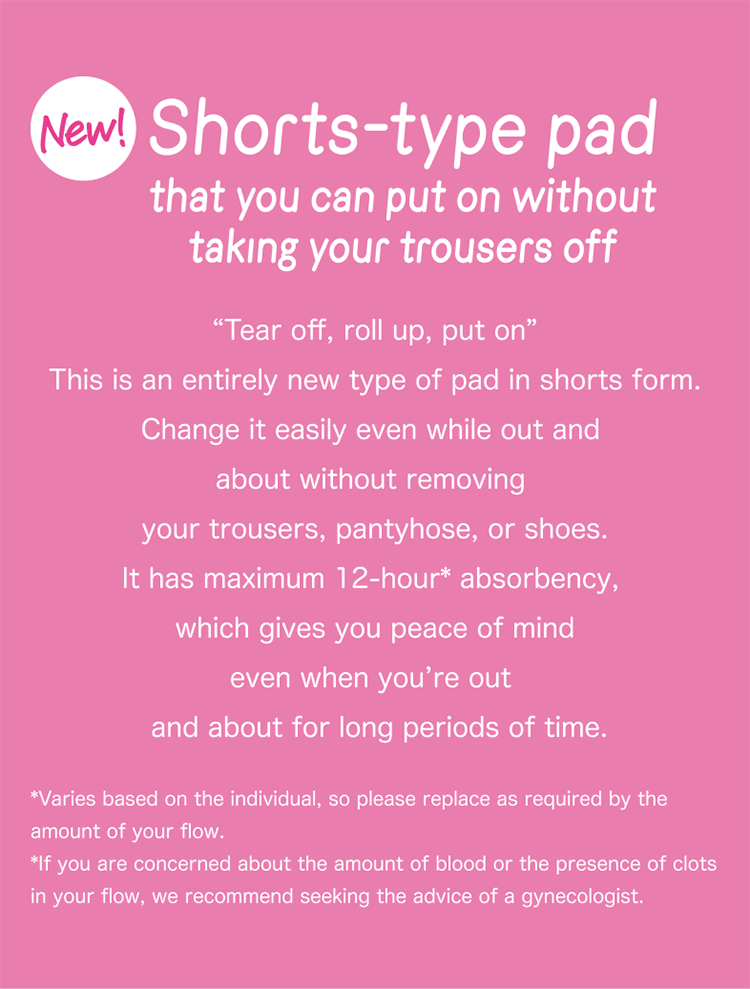 New! Shotrs-type pad that you can put on without taking your trousers off “Tear off, roll up, put on” This is an entirely new type of pad in shorts form. Change it easily even while out and about without removing your trousers, pantyhose, or shoes. It has maximum 12-hour* absorbency, which gives you peace of mind even when you’re out and about for long periods of time. *Varies based on the individual, so please replace as required by the amount of your flow. *If you are concerned about the amount of blood or the presence of clots in your flow, we recommend seeking the advice of a gynecologist.