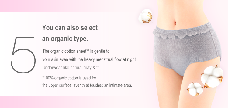 5 You can also select an organic type. The organic cotton sheet*1 is gentle to your skin even with the heavy menstrual flow at night. Underwear-like natural gray & frill! *100% organic cotton is used for the upper surface layer that touches an intimate area.