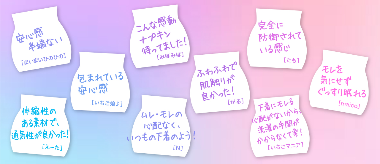 安心感半端ない[まいまいひのひの] 伸縮性のある素材で、通気性が良かった！[えーた] 包まれている安心感[イチゴ娘♪] こんな感動ナプキン待ってました！[みほみほ] ムレ・モレの心配なく、いつもの下着のよう！[N] ふわふわで肌触りがよかった！[がる] 完全に防御されている感じ[たも] 下着にモレる心配がないから、洗濯の手間がかからなくて楽！[いちごマニア] モレを気にせずぐっすり眠れる[maico]