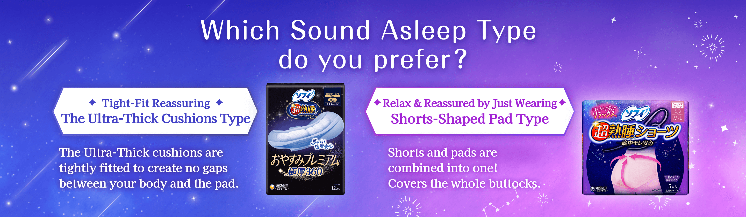 Which Sound Asleep Type do you prefer? Tight-Fit Reassuring The Ultra-Thick Cushions Type The Ultra-Thick cushions are tightly fitted to create no gaps between your body and the pad. Relax & Reassured by Just Wearing Shorts-Shaped Pad Type Shorts and pads are combined into one! Covers the whole buttocks.