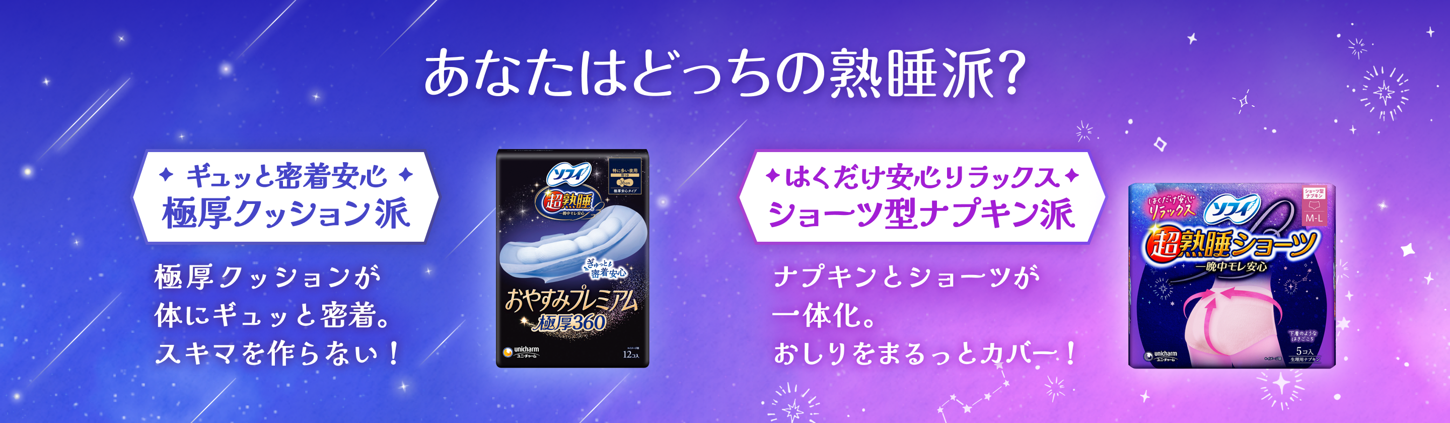 あなたはどっちの熟睡派？　ギュッと密着安心　極厚クッション派　極厚クッションが体にギュッと密着。スキマを作らない！　はくだけ安心リラックス　ショーツ型ナプキン派　ナプキンとショーツが一体化。おしりをまるっとカバー！