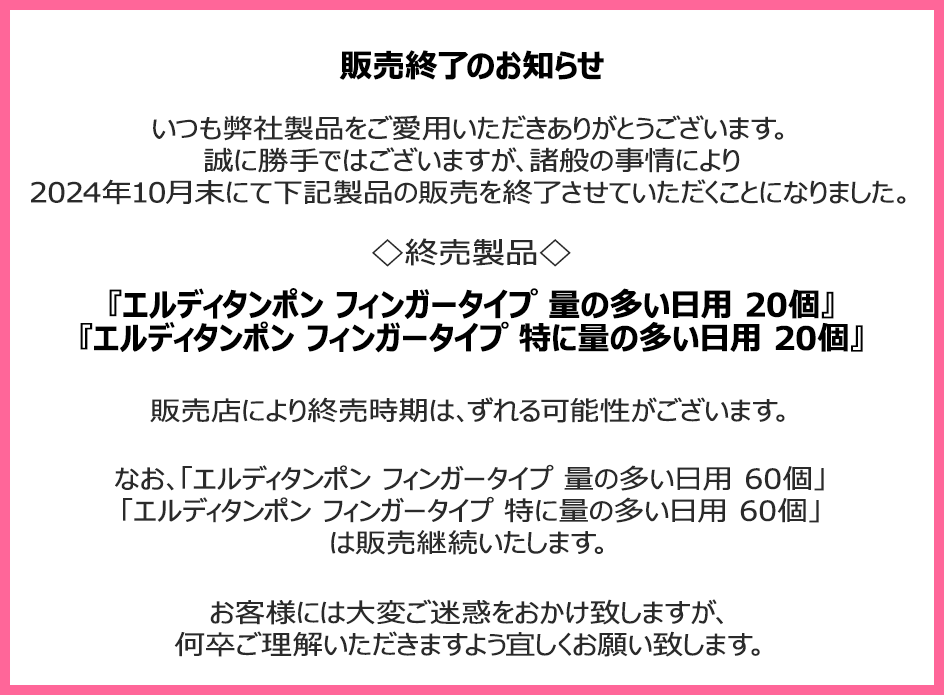 販売終了のお知らせ　いつも弊社製品をご愛用いただきありがとうございます。誠に勝手ではございますが、諸般の事情により2024年10月末にて下記製品の販売を終了させていただくことになりました。終売製品『エルディタンポン フィンガータイプ 量の多い日用 20個』『エルディタンポン フィンガータイプ 特に量の多い日用 20個』販売店により終売時期は、ずれる可能性がございます。なお、「エルディタンポン フィンガータイプ 量の多い日用 60個」 「エルディタンポン フィンガータイプ 特に量の多い日用 60個」は販売継続いたします。お客様には大変ご迷惑をおかけ致しますが、何卒ご理解いただきますよう宜しくお願い致します。