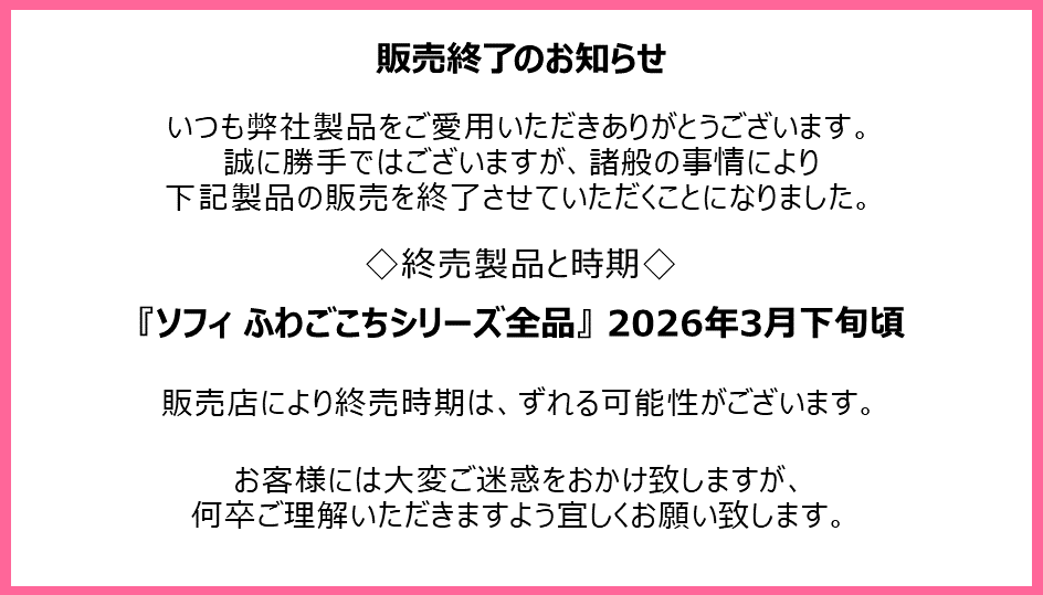 販売終了のお知らせ　いつも弊社製品をご愛用いただきありがとうございます。誠に勝手ではございますが、諸般の事情により下記製品の販売を終了させていただくことになりました。終売製品と時期『ソフィ ふわごこちシリーズ全品』2026年3月下旬頃　販売店により終売時期は、ずれる可能性がございます。お客様には大変ご迷惑をおかけ致しますが、何卒ご理解いただきますよう宜しくお願い致します。
