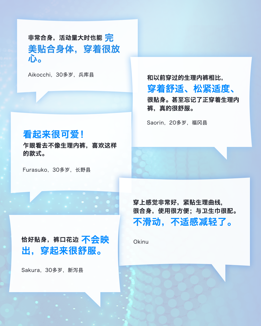 非常合身，活动量大时也能完美贴合身体，穿着很放心。 Aikocchi，30多岁，兵库县 和以前穿过的生理内裤相比，穿着舒适、松紧适度、很贴身。甚至忘记了正穿着生理内裤，真的很舒服。 Saorin，20多岁，福冈县 看起来很可爱！乍眼看去不像生理内裤，喜欢这样的款式。 Furasuko，30多岁，长野县 穿上感觉非常好，紧贴生理曲线，很合身，使用很方便；与卫生巾很配。不滑动，不适感减轻了。 Okinu 恰好贴身，裤口花边不会映出，穿起来很舒服。 Sakura，30多岁，新泻县