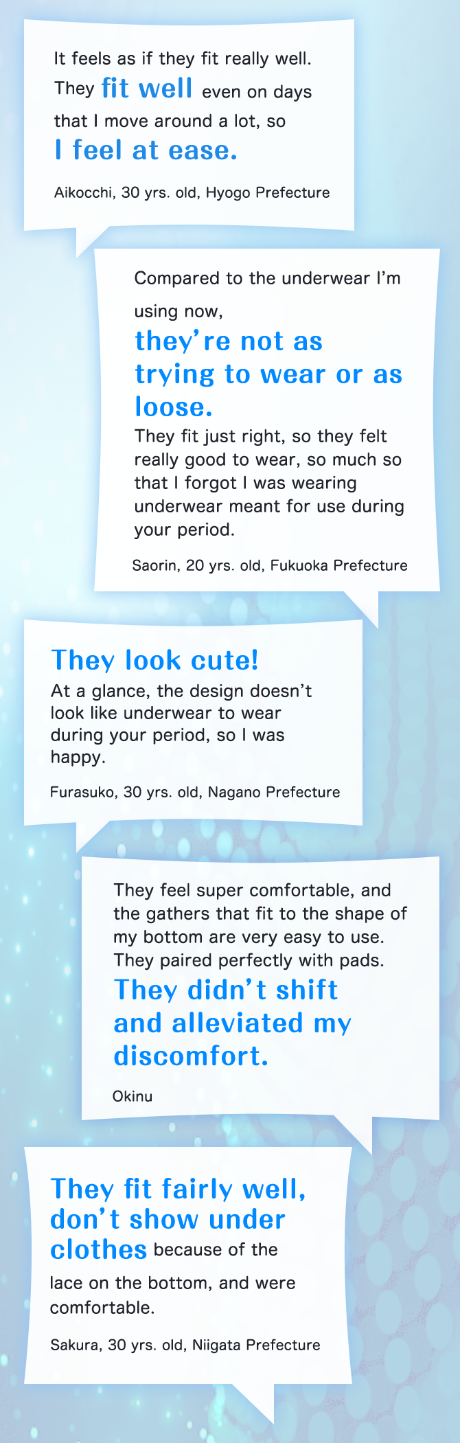 It feels as if they fit really well. They fit well even on days that I move around a lot, so I feel at ease. Aikocchi, 30 yrs. old, Hyogo Prefecture Compared to the underwear I’m using now, they’re not as trying to wear or as loose. They fit just right, so they felt really good to wear, so much so that I forgot I was wearing underwear meant for use during your period. Saorin, 20 yrs. old, Fukuoka Prefecture They look cute! At a glance, the design doesn’t look like underwear to wear during your period, so I was happy. Furasuko, 30 yrs. old, Nagano Prefecture They feel super comfortable, and the gathers that fit to the shape of my bottom are very easy to use. They paired perfectly with pads. They didn’t shift and alleviated my discomfort. Okinu They fit fairly well, don’t show under clothes because of the lace on the bottom, and were comfortable. Sakura, 30 yrs. old, Niigata Prefecture