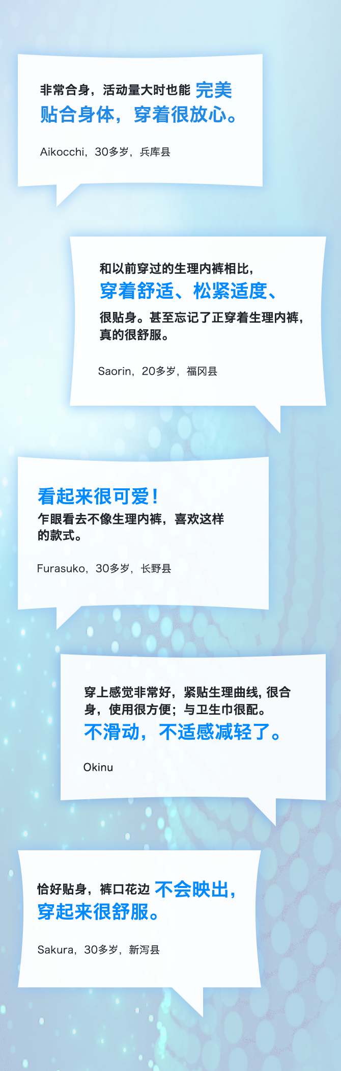 非常合身，活动量大时也能完美贴合身体，穿着很放心。 Aikocchi，30多岁，兵库县 和以前穿过的生理内裤相比，穿着舒适、松紧适度、很贴身。甚至忘记了正穿着生理内裤，真的很舒服。 Saorin，20多岁，福冈县 看起来很可爱！乍眼看去不像生理内裤，喜欢这样的款式。 Furasuko，30多岁，长野县 穿上感觉非常好，紧贴生理曲线，很合身，使用很方便；与卫生巾很配。不滑动，不适感减轻了。 Okinu 恰好贴身，裤口花边不会映出，穿起来很舒服。 Sakura，30多岁，新泻县