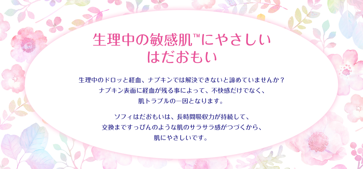 生理中の敏感肌™にやさしい はだおもい 生理中のドロッと経血、ナプキンでは解決できないと諦めていませんか? ナプキン表面に経血が残る事によって、不快感だけでなく、肌トラブルの一因となります。 ソフィはだおもいは、長時間吸収力が持続して、交換まですっぴんのような肌のサラサラ感がつづくから、肌にやさしいです。