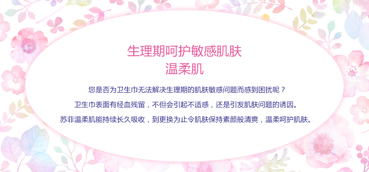 生理期呵护敏感肌肤 温柔肌 您是否为卫生巾无法解决生理期的肌肤敏感问题而感到困扰呢？ 卫生巾表面有经血残留，不但会引起不适感，还是引发肌肤问题的诱因。 苏菲温柔肌能持续长久吸收，到更换为止令肌肤保持素颜般清爽，温柔呵护肌肤。