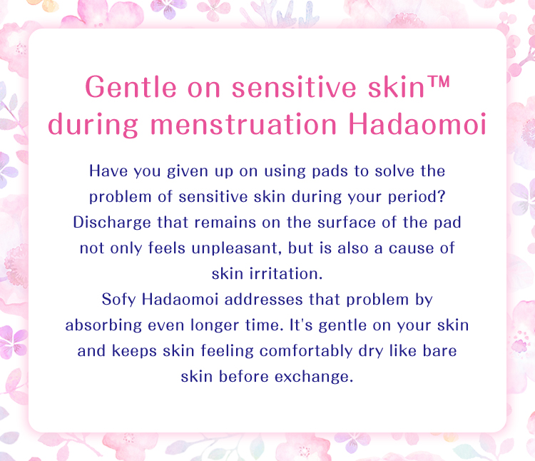 Gentle on sensitive skin™ during menstruation Hadaomoi Have you given up on using pads to solve the problem of sensitive skin during your period? Discharge that remains on the surface of the pad not only feels unpleasant, but is also a cause of skin irritation. Sofy Hadaomoi addresses that problem by absorbing even longer time. It's gentle on your skin and keeps skin feeling comfortably dry like bare skin before exchange.